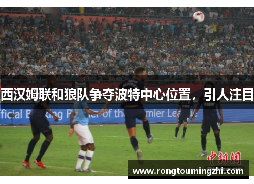 西汉姆联和狼队争夺波特中心位置，引人注目